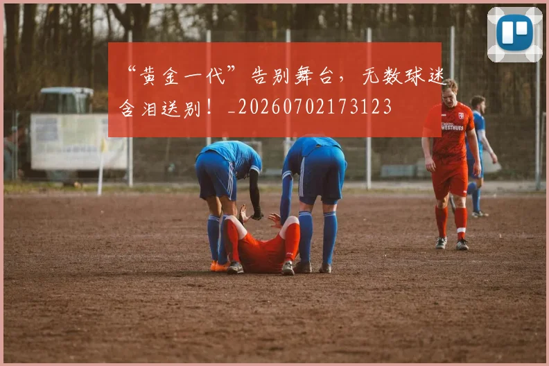 “黄金一代”告别舞台，无数球迷含泪送别！_20260702173123