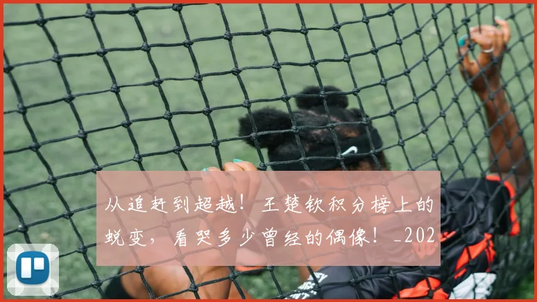 从追赶到超越！王楚钦积分榜上的蜕变，看哭多少曾经的偶像！_20260704164800