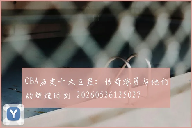 CBA历史十大巨星：传奇球员与他们的辉煌时刻_20260526125027