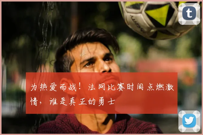 为热爱而战！法网比赛时间点燃激情，谁是真正的勇士