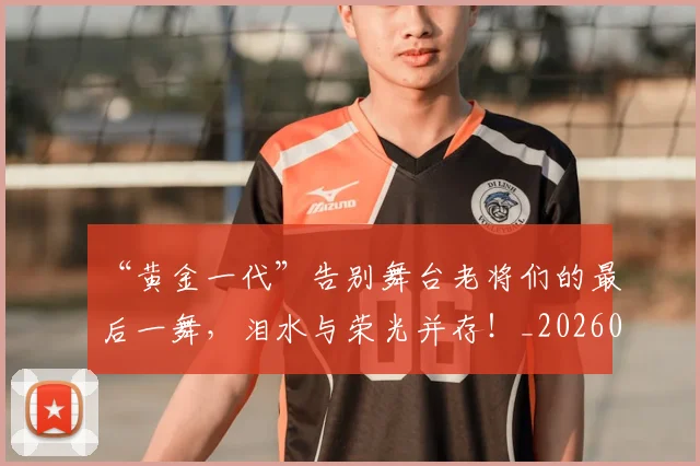 “黄金一代”告别舞台老将们的最后一舞，泪水与荣光并存！_20260702173121