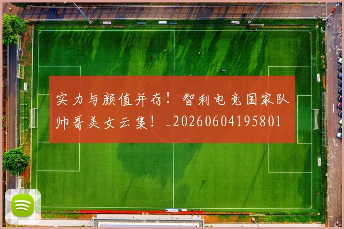 实力与颜值并存!智利电竞国家队帅哥美女云集!_20260604195801