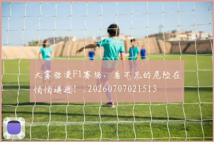 大雾弥漫F1赛场，看不见的危险在悄悄逼近！_20260707021513