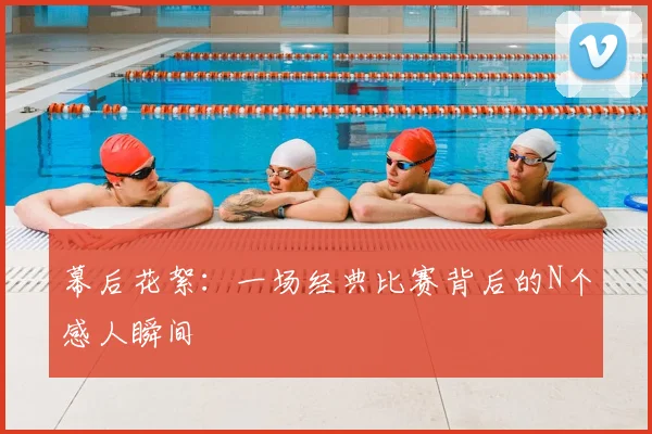 幕后花絮：一场经典比赛背后的N个感人瞬间