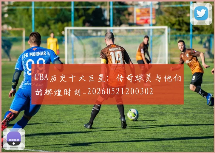 CBA历史十大巨星：传奇球员与他们的辉煌时刻_20260521200302
