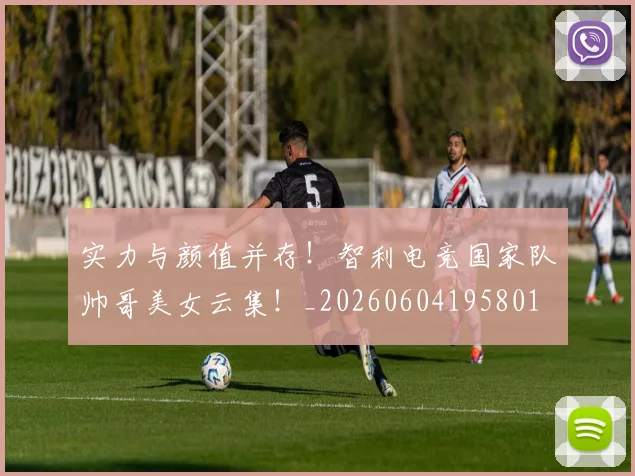 实力与颜值并存！智利电竞国家队帅哥美女云集！_20260604195801