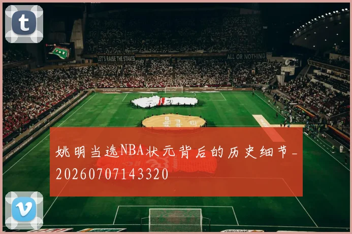 姚明当选NBA状元背后的历史细节_20260707143320