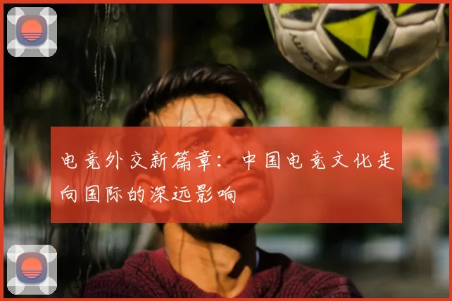 电竞外交新篇章：中国电竞文化走向国际的深远影响
