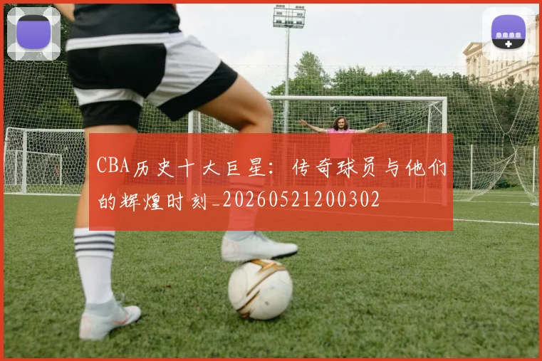 CBA历史十大巨星:传奇球员与他们的辉煌时刻_20260521200302