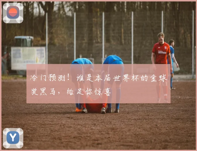 冷门预测!谁是本届世界杯的金球奖黑马,给足你惊喜